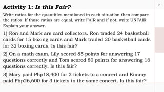 21
Activity 1: Is this Fair?
Write ratios for the quantities mentioned in each situation then compare
the ratios. If those ratios are equal, write FAIR and if not, write UNFAIR.
Explain your answer.
1) Ron and Mark are card collectors. Ron traded 24 basketball
cards for 15 boxing cards and Mark traded 20 basketball cards
for 32 boxing cards. Is this fair?
2) On a math exam, Lily scored 85 points for answering 17
questions correctly and Tom scored 80 points for answering 16
questions correctly. Is this fair?
3) Mary paid Php18,400 for 2 tickets to a concert and Kimmy
paid Php26,600 for 3 tickets to the same concert. Is this fair?
 