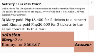 24
Activity 1: Is this Fair?
Write ratios for the quantities mentioned in each situation then compare
the ratios. If those ratios are equal, write FAIR and if not, write UNFAIR.
Explain your answer.
3) Mary paid Php18,400 for 2 tickets to a concert
and Kimmy paid Php26,600 for 3 tickets to the
same concert. Is this fair?
solution:
Mary: 2 or
Kimmy: or 8668.67 Answer:
 