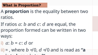 What is Proportion?
A proportion is the equality between two
ratios.
If ratios : and : are equal, the
𝑎 𝑏 𝑐 𝑑
proportion formed can be written in two
ways:
i) 𝑎: = : or
𝑏 𝑐 𝑑
ii) = , where ≠ 0, ≠ 0 and is read as
𝑏 𝑑 “a
 