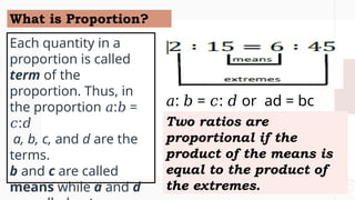 What is Proportion?
Each quantity in a
proportion is called
term of the
proportion. Thus, in
the proportion : =
𝑎 𝑏
:
𝑐 𝑑
a, b, c, and d are the
terms.
b and c are called
means while a and d
Two ratios are
proportional if the
product of the means is
equal to the product of
the extremes.
𝑎: = : or ad = bc
𝑏 𝑐 𝑑
 