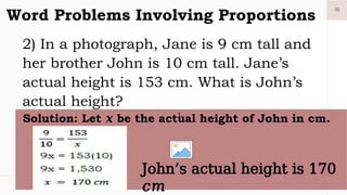 35
Word Problems Involving Proportions
2) In a photograph, Jane is 9 cm tall and
her brother John is 10 cm tall. Jane’s
actual height is 153 cm. What is John’s
actual height?
1.
Solution: Let 𝑥 be the actual height of John in cm.
John’s actual height is 170
𝑐𝑚
 