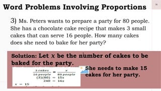 36
Word Problems Involving Proportions
3) Ms. Peters wants to prepare a party for 80 people.
She has a chocolate cake recipe that makes 3 small
cakes that can serve 16 people. How many cakes
does she need to bake for her party?
1.
Solution: Let 𝑥 be the number of cakes to be
baked for the party.
She needs to make 15
cakes for her party.
 