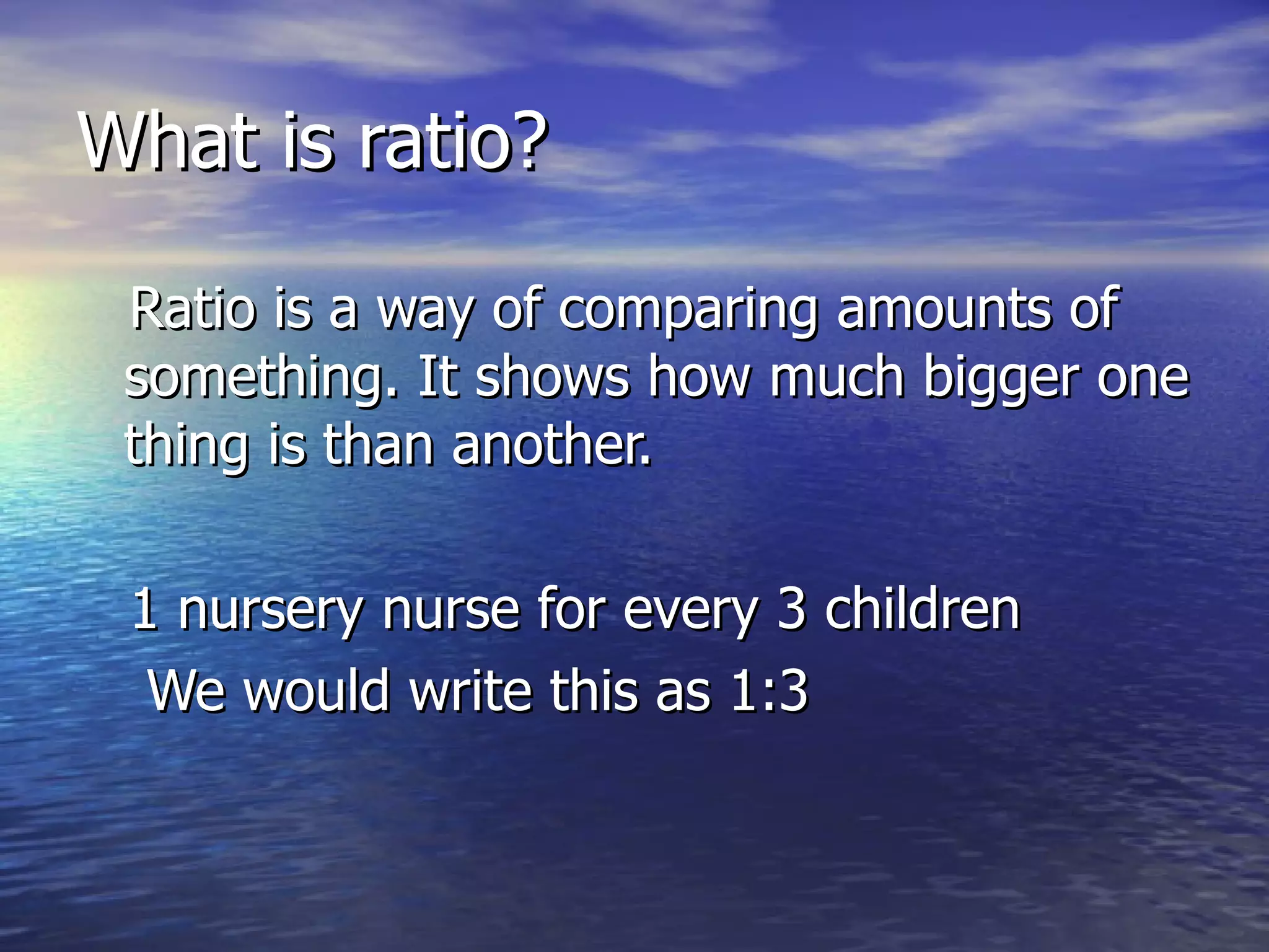 What is ratio? Ratio is a way of comparing amounts of something. It shows how much bigger one thing is than another. 1 nursery nurse for every 3 children We would write this as 1:3  