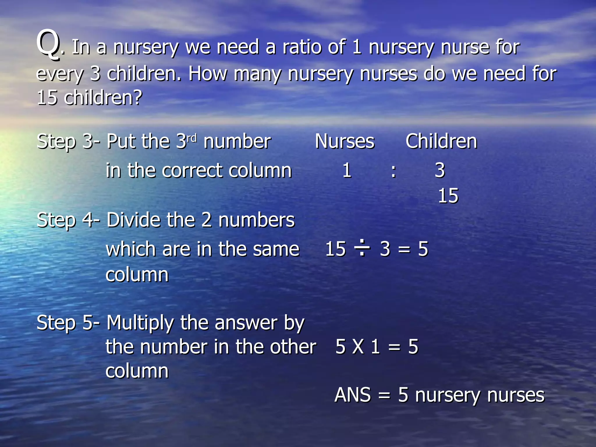 Q . In a nursery we need a ratio of 1 nursery nurse for  every 3 children. How many nursery nurses do we need for 15 children? Step 3- Put the 3 rd  number  Nurses  Children  in the correct column   1  :  3 15 Step 4- Divide the 2 numbers which are in the same  15  ÷  3 = 5 column Step 5- Multiply the answer by the number in the other  5 X 1 = 5 column  ANS = 5 nursery nurses 