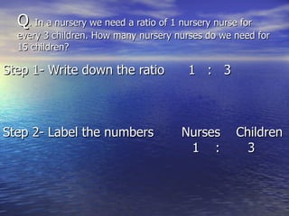 Q . In a nursery we need a ratio of 1 nursery nurse for  every 3 children. How many nursery nurses do we need for 15 children? Step 1- Write down the ratio  1  :  3 Step 2- Label the numbers  Nurses  Children   1  :  3 