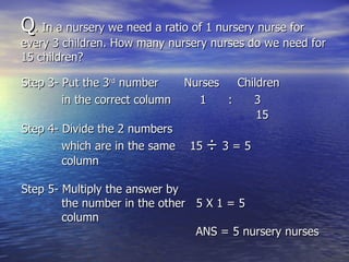 Q . In a nursery we need a ratio of 1 nursery nurse for  every 3 children. How many nursery nurses do we need for 15 children? Step 3- Put the 3 rd  number  Nurses  Children  in the correct column   1  :  3 15 Step 4- Divide the 2 numbers which are in the same  15  ÷  3 = 5 column Step 5- Multiply the answer by the number in the other  5 X 1 = 5 column  ANS = 5 nursery nurses 