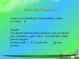 Ratio and Proportion

A ratio is an ordered pair of real numbers, written
a:b, with b 0.


Remark
You should remember that a fraction is also an ordered
pair of numbers a and b with b 0, except that a and b
must be integers.                       1
In other words 1 : 2 is a ratio, but      is not a
                                         2
fraction.
 