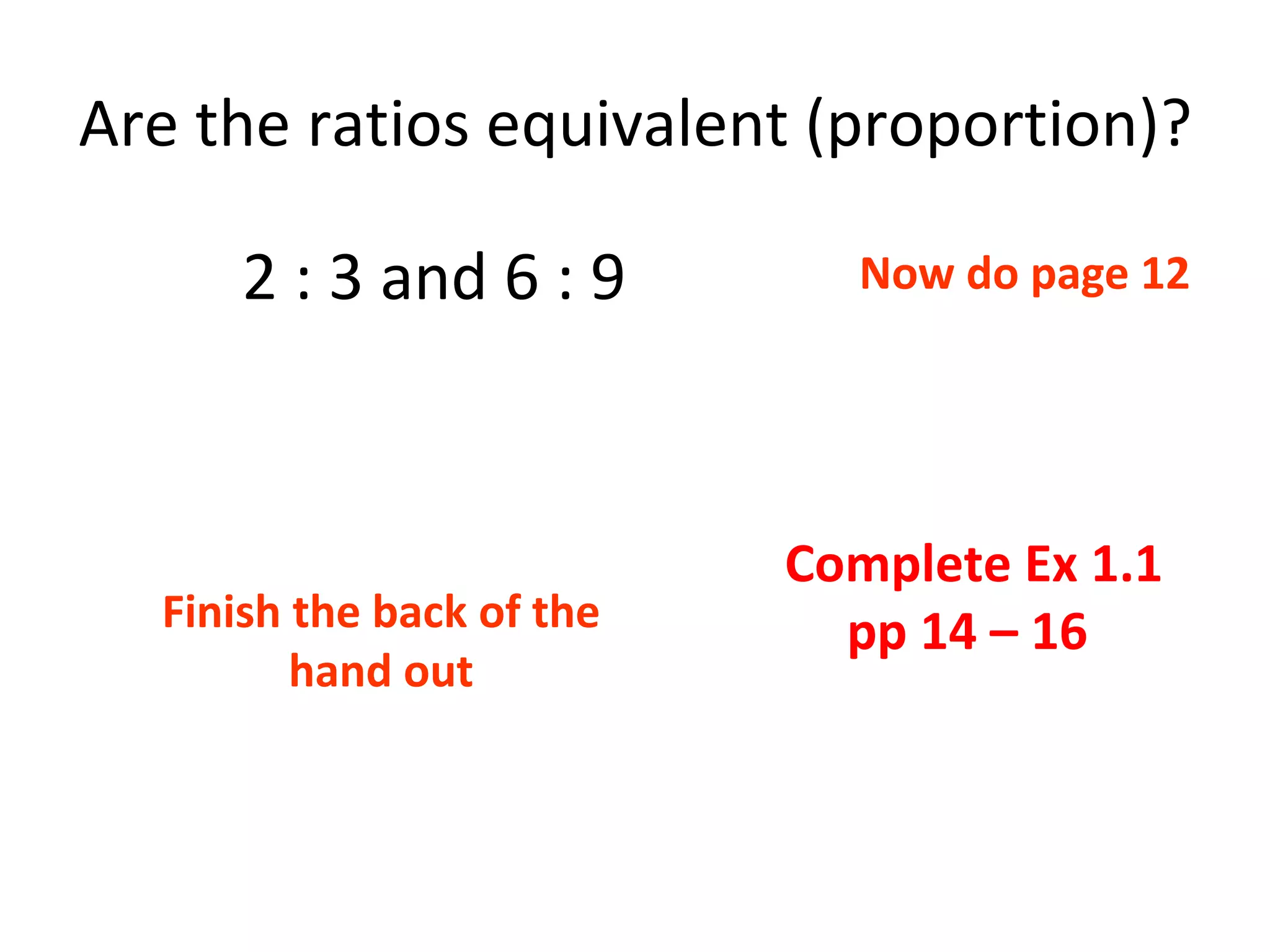 Are the ratios equivalent (proportion)? 2 : 3 and 6 : 9 Complete Ex 1.1 pp 14 – 16  Now do page 12 Finish the back of the hand out 