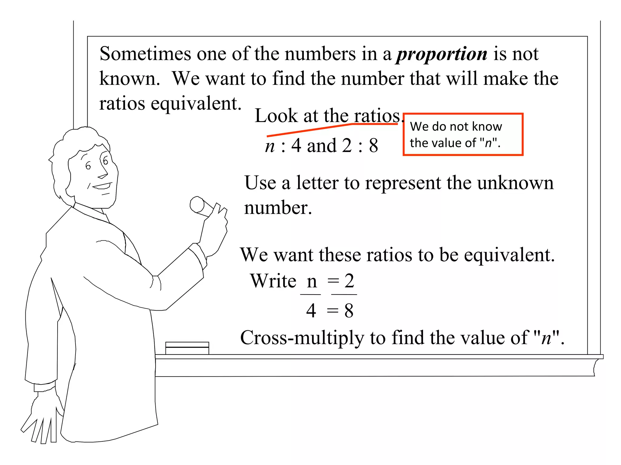 Sometimes one of the numbers in a  proportion  is not known.  We want to find the number that will make the ratios equivalent. Cross-multiply to find the value of " n ". We want these ratios to be equivalent. We do not know the value of " n ". Look at the ratios. n  : 4 and 2 : 8 Use a letter to represent the unknown number. Write  n  = 2 4  = 8 