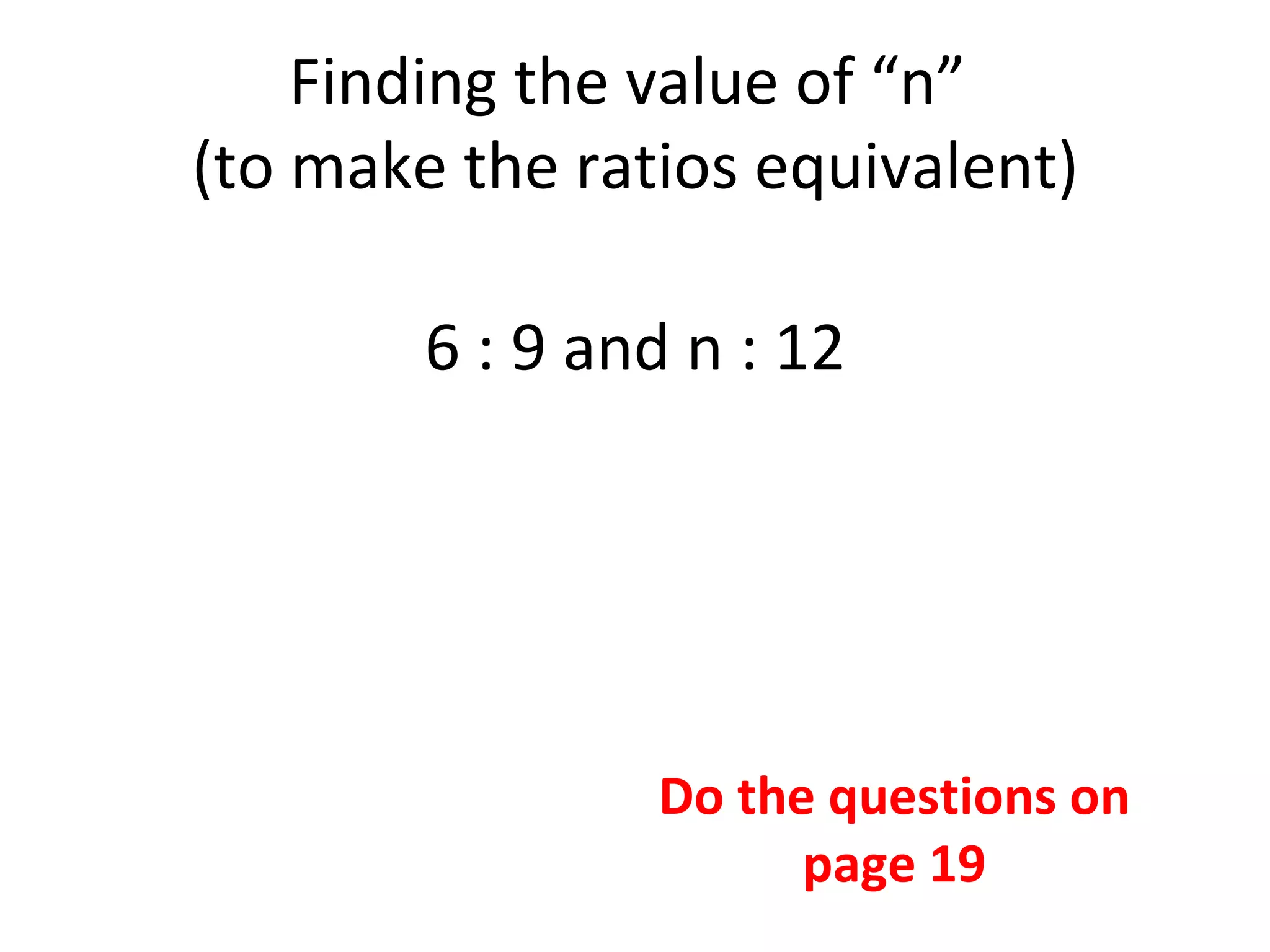 Finding the value of “n”  (to make the ratios equivalent) 6 : 9 and n : 12 Do the questions on page 19 