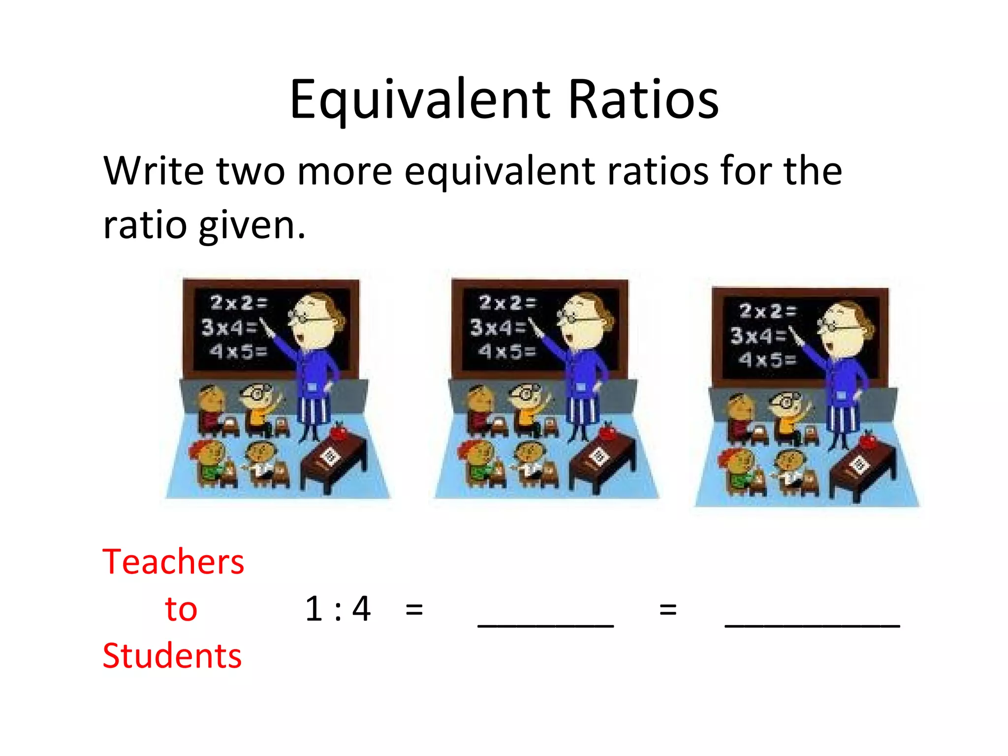 Equivalent Ratios Write two more equivalent ratios for the ratio given. Teachers   to 1 : 4 =  _______  =   _________ Students 
