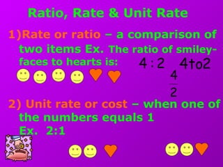 Ratio, Rate & Unit Rate
1)Rate or ratio – a comparison of
two items Ex. The ratio of smiley-
faces to hearts is:
2) Unit rate or cost – when one of
the numbers equals 1
Ex. 2:1
2
4
2:4 2to4
 