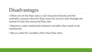 Disadvantages
Often one of the flow rates is not measured directly and the
controller assumes that the flows have the correct ratio through the
control of only the measured flow rate.
Requires a ratio relationship between variables that needs to be
maintained.
Not as useful for variables other than flow rates.
 