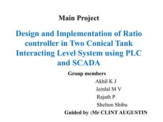 Design and Implementation of Ratio
controller in Two Conical Tank
Interacting Level System using PLC
and SCADA
Group members
Akhil K J
Jeinlal M V
Rajath P
Shelton Shibu
Guided by :Mr CLINT AUGUSTIN
Main Project
 