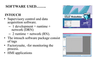 SOFTWARE USED…….
INTOUCH
• Supervisory control and data
acquisition software.
– 1 development + runtime +
network (DRN)
– 2 runtime + network (RN).
• The intouch software package consist
of tags
• Factorysuite, -for monitoring the
process.
• HMI applications
 
