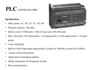 PLC DVP20-EX2 MPU
Specifications
• MPU points: 16 / 20 / 24 / 32 / 40 / 60
• Program capacity: 16k steps
• Built-in with 3 COM ports: 1 RS-232 port and 2 RS-485 ports
• Max. I/O points: 256 input points + 16 output points, or 256 output points + 16 input
points
• 12-bit 4AD/2DA
• Built-in with 8 high-speed input points (2 points for 100 kHz, 6 points for 10 kHz)
• motion control instructions
• Application in emerging industry
• Handy instructions for frequency inverter
• Password protection
 