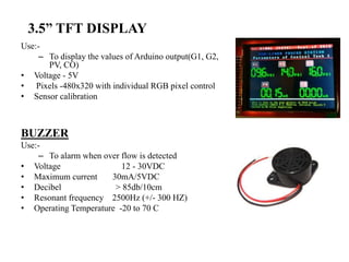3.5” TFT DISPLAY
Use:-
– To display the values of Arduino output(G1, G2,
PV, CO)
• Voltage - 5V
• Pixels -480x320 with individual RGB pixel control
• Sensor calibration
BUZZER
Use:-
– To alarm when over flow is detected
• Voltage 12 - 30VDC
• Maximum current 30mA/5VDC
• Decibel > 85db/10cm
• Resonant frequency 2500Hz (+/- 300 HZ)
• Operating Temperature -20 to 70 C
 