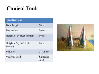 Conical Tank
Specifications
Total height 70cm
Top radius 30cm
Height of conical portion 60cm
Height of cylindrical
portion
10cm
Volume 21 Littre
Material used Stainless
steel
 