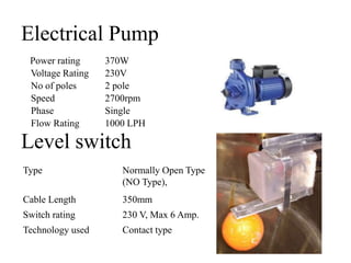 Electrical Pump
Power rating 370W
Voltage Rating 230V
No of poles 2 pole
Speed 2700rpm
Phase Single
Flow Rating 1000 LPH
Level switch
Type Normally Open Type
(NO Type),
Cable Length 350mm
Switch rating 230 V, Max 6 Amp.
Technology used Contact type
 