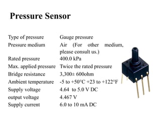 Pressure Sensor
Type of pressure Gauge pressure
Pressure medium Air (For other medium,
please consult us.)
Rated pressure 400.0 kPa
Max. applied pressure Twice the rated pressure
Bridge resistance 3,300± 600ohm
Ambient temperature -5 to +50°C +23 to +122°F
Supply voltage 4.64 to 5.0 V DC
output voltage 4.467 V
Supply current 6.0 to 10 mA DC
 