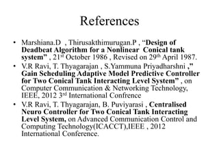 References
• Marshiana.D , Thirusakthimurugan.P , “Design of
Deadbeat Algorithm for a Nonlinear Conical tank
system” , 21st October 1986 , Revised on 29th April 1987.
• V.R Ravi, T. Thyagarajan , S.Yammuna Priyadharshni ,”
Gain Scheduling Adaptive Model Predictive Controller
for Two Conical Tank Interacting Level System” , on
Computer Communication & Networking Technology,
IEEE, 2012 3rd International Confrence
• V.R Ravi, T. Thyagarajan, B. Puviyarasi , Centralised
Neuro Controller for Two Conical Tank Interacting
Level System, on Advanced Communication Control and
Computing Technology(ICACCT),IEEE , 2012
International Conference.
 