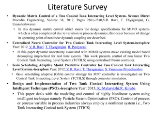 Literature Survey
• Dynamic Matrix Control of a Two Conical Tank Interacting Level System- Science Direct
Procedia Engineering, Volume 38, 2012, Pages 2601-2610,V.R. Ravi, T. Thyagarajan, G.
Umaaheshwaran
• In this dynamic matrix control which meets the design specifications for MIMO systems
which is often complicated due to variation in process dynamics, that occur because of change
in operating point of nonlinear dynamic coupling are described.
• Centralized Neuro Controller for Two Conical Tank Interacting Level System.ieeexplore
Year: 2012, V. R. Ravi; T. Thyagarajan; B. Puviyarasi
• In this paper dynamic uncertainty associated with MIMO systems make existing model based
decoupling impractical for real time system. This work presents control of non linear Two
Conical Tank Interacting Level System (TCTILS) using centralised Neuro controller.
• Gain Scheduling Adaptive Model Predictive Controller for Two Conical Tank Interacting
Level System.-ieeexplore Year: 2012, V. R. Ravi; T. Thyagarajan; S. Yammuna Priyadharshni
• Gain scheduling adaptive (GSA) control strategy for MPC controller is investigated on Two
Conical Tank Interacting Level System (TCTILS) through computer simulation.
• Design and Implementation of Two Tank Conical Interacting System Using
Intelligent Technique (PSO).-ieeexplore Year: 2015, K. Malarvizhi;R. Kiruba
• This paper deals with the modeling and control of highly Nonlinear system using
intelligent technique namely Particle Swarm Optimization (PSO). Control of process
or process variable in process industries always employ a nonlinear system i.e., Two
Tank Interacting Conical tank System (TTICS)
 
