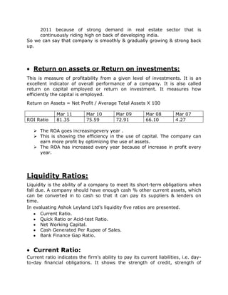 2011 because of strong demand in real estate sector that is
     continuously riding high on back of developing india.
So we can say that company is smoothly & gradually growing & strong back
up.




   Return on assets or Return on investments:
This is measure of profitability from a given level of investments. It is an
excellent indicator of overall performance of a company. It is also called
return on capital employed or return on investment. It measures how
efficiently the capital is employed.
Return on Assets = Net Profit / Average Total Assets X 100

              Mar 11        Mar 10        Mar 09         Mar 08        Mar 07
ROI Ratio     81.35         75.59         72.91          66.10         4.27

    The ROA goes increasingevery year .
    This is showing the efficiency in the use of capital. The company can
     earn more profit by optimizing the use of assets.
    The ROA has increased every year because of increase in profit every
     year.




Liquidity Ratios:
Liquidity is the ability of a company to meet its short-term obligations when
fall due. A company should have enough cash % other current assets, which
can be converted in to cash so that it can pay its suppliers & lenders on
time.
In evaluating Ashok Leyland Ltd’s liquidity five ratios are presented.
       Current Ratio.
       Quick Ratio or Acid-test Ratio.
       Net Working Capital.
       Cash Generated Per Rupee of Sales.
       Bank Finance Gap Ratio.


   Current Ratio:
Current ratio indicates the firm’s ability to pay its current liabilities, i.e. day-
to-day financial obligations. It shows the strength of credit, strength of
 