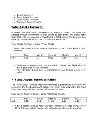 Debtors turnover.
      Fixed Assets Turnover.
      Total Assets Turnover.
      Inventory Turnover ratio.

Total Assets Turnover:

It shows the relationship between total assets to sales. The sales are
affected through investment in fixed assets to earn profit. The higher ratio
show that with less amount of investment in total assets, the business has
capacity to sell more as such its probability is also more.

Total Assets Turnover = Sales / Total Assets

  Where Total Assets = Fixed Assets + Investments + Net Current Assets + Misc.
  Expenses.


             Mar 11       Mar 10       Mar 09       Mar 08        Mar 07
TAT          0.12         0.11         0.20         0.28          0.15


   Total assets turnover ratio has started decreasing from 2009 which is
    not a good sign for the company.
   The company should look for increasing its use of fixed assets over
    sales.


   Fixed Assets Turnover Ratio:
The Fixed Assets Turnover shows the efficiency & profitability of business by
comparing the fixed assets with sales. The higher ratio shows that the fixed
assets are using efficient manner to increase the sales.

Fixed Assets Turnover Ratio = Sales / Net Fixed Assets.

             Mar 11       Mar 10       Mar 09       Mar 08        Mar 07
FAT          1.18         1.11         1.08         1.23          1.44

   A fixed assets turnover ratio has been increased in 2011 compared to
   2010. It indicates that fixed assets utilized more efficient in business.
 