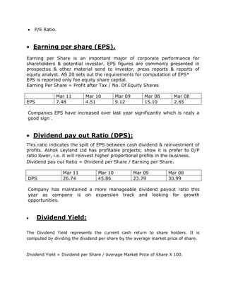 P/E Ratio.


   Earning per share (EPS).
Earning per Share is an important major of corporate performance for
shareholders & potential investor. EPS figures are commonly presented in
prospectus & other material send to investor, press reports & reports of
equity analyst. AS 20 sets out the requirements for computation of EPS*
EPS is reported only foe equity share capital.
Earning Per Share = Profit after Tax / No. Of Equity Shares

             Mar 11        Mar 10         Mar 09       Mar 08        Mar 08
EPS          7.48          4.51           9.12         15.10         2.65

Companies EPS have increased over last year significantly which is realy a
good sign .


   Dividend pay out Ratio (DPS):
This ratio indicates the spilt of EPS between cash dividend & reinvestment of
profits. Ashok Leyland Ltd has profitable projects; show it is prefer to D/P
ratio lower, i.e. it will reinvest higher proportional profits in the business.
Dividend pay out Ratio = Dividend per Share / Earning per Share.

                 Mar 11          Mar 10            Mar 09          Mar 08
DPS              26.74           45.86             23.79           30.99

Company has maintained a more manageable dividend payout ratio this
year as company is on expansion track and looking for growth
opportunities.


      Dividend Yield:

The Dividend Yield represents the current cash return to share holders. It is
computed by dividing the dividend per share by the average market price of share.


Dividend Yield = Dividend per Share / Average Market Price of Share X 100.
 