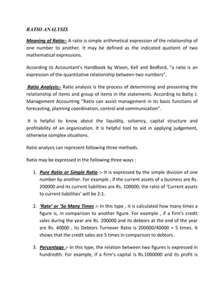 RATIO ANALYSIS

Meaning of Ratio:- A ratio is simple arithmetical expression of the relationship of
one number to another. It may be defined as the indicated quotient of two
mathematical expressions.

According to Accountant’s Handbook by Wixon, Kell and Bedford, “a ratio is an
expression of the quantitative relationship between two numbers”.

 Ratio Analysis:- Ratio analysis is the process of determining and presenting the
relationship of items and group of items in the statements. According to Batty J.
Management Accounting “Ratio can assist management in its basic functions of
forecasting, planning coordination, control and communication”.

It is helpful to know about the liquidity, solvency, capital structure and
profitability of an organization. It is helpful tool to aid in applying judgement,
otherwise complex situations.

Ratio analysis can represent following three methods.

Ratio may be expressed in the following three ways :

   1. Pure Ratio or Simple Ratio :- It is expressed by the simple division of one
      number by another. For example , if the current assets of a business are Rs.
      200000 and its current liabilities are Rs. 100000, the ratio of ‘Current assets
      to current liabilities’ will be 2:1.

   2. ‘Rate’ or ‘So Many Times :- In this type , it is calculated how many times a
      figure is, in comparison to another figure. For example , if a firm’s credit
      sales during the year are Rs. 200000 and its debtors at the end of the year
      are Rs. 40000 , its Debtors Turnover Ratio is 200000/40000 = 5 times. It
      shows that the credit sales are 5 times in comparison to debtors.

   3. Percentage :- In this type, the relation between two figures is expressed in
      hundredth. For example, if a firm’s capital is Rs.1000000 and its profit is
 