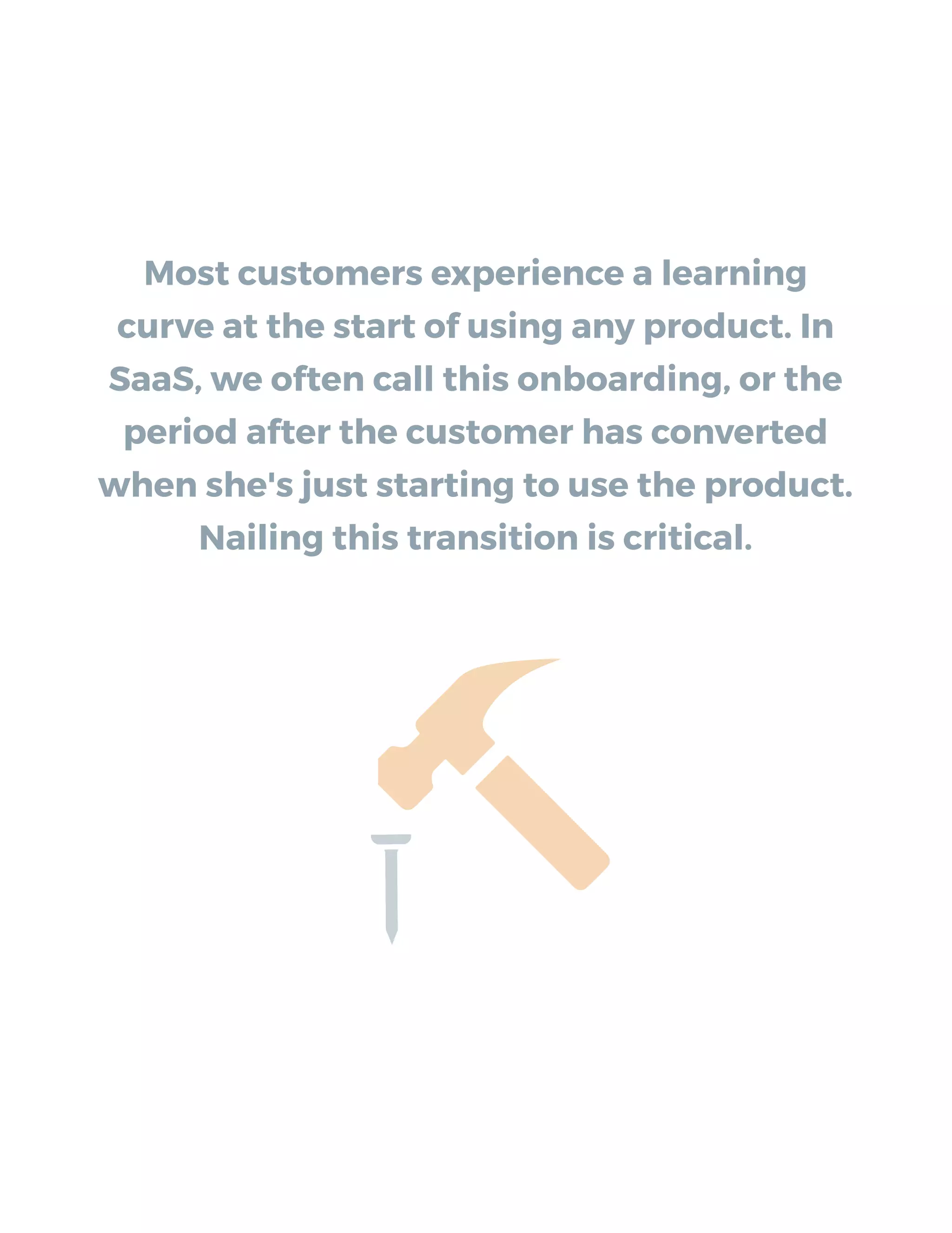 Most customers experience a learning
curve at the start of using any product. In
SaaS, we often call this onboarding, or the
period after the customer has converted
when she's just starting to use the product.
Nailing this transition is critical.
 