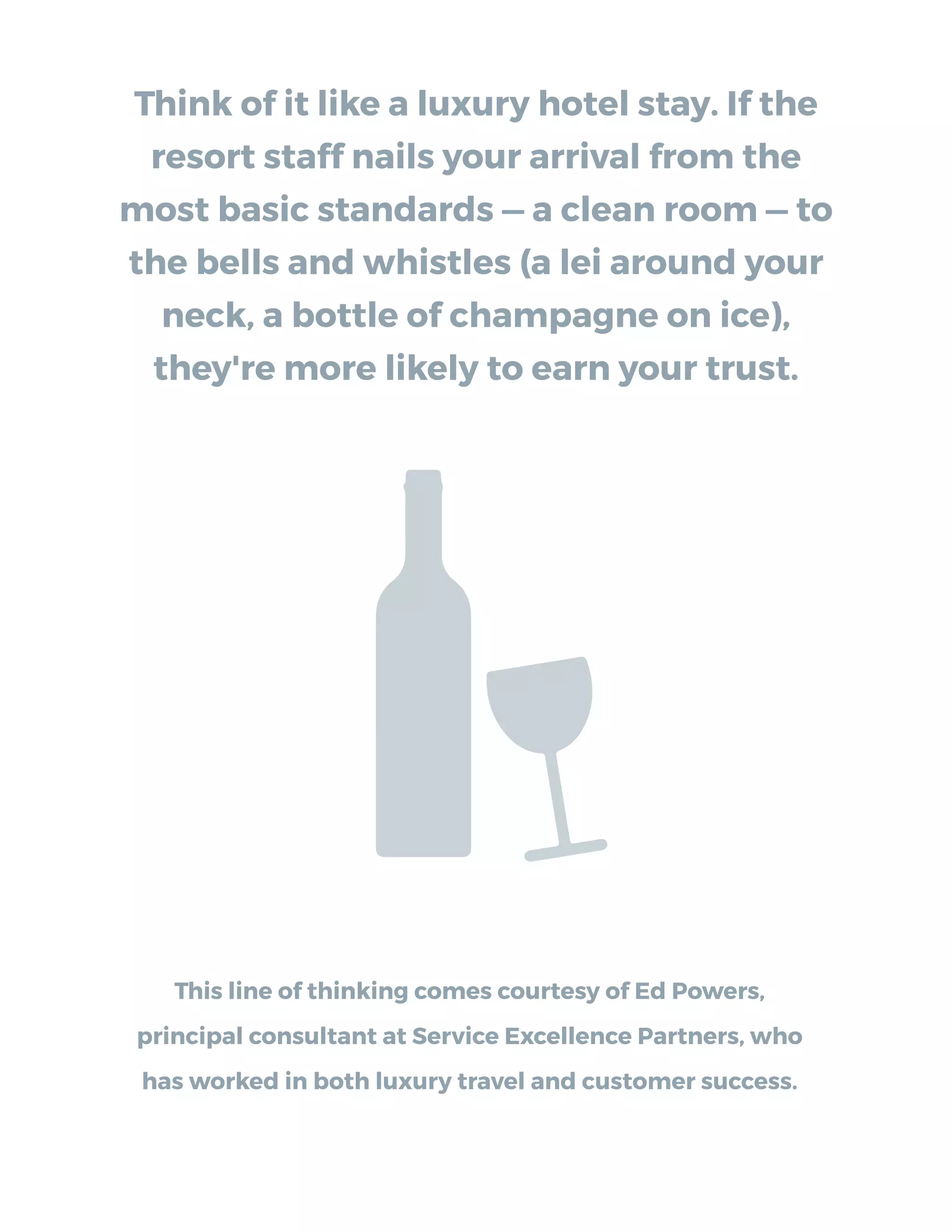 Think of it like a luxury hotel stay. If the
resort staff nails your arrival from the
most basic standards — a clean room — to
the bells and whistles (a lei around your
neck, a bottle of champagne on ice),
they're more likely to earn your trust.
This line of thinking comes courtesy of Ed Powers,
principal consultant at Service Excellence Partners, who
has worked in both luxury travel and customer success.
 