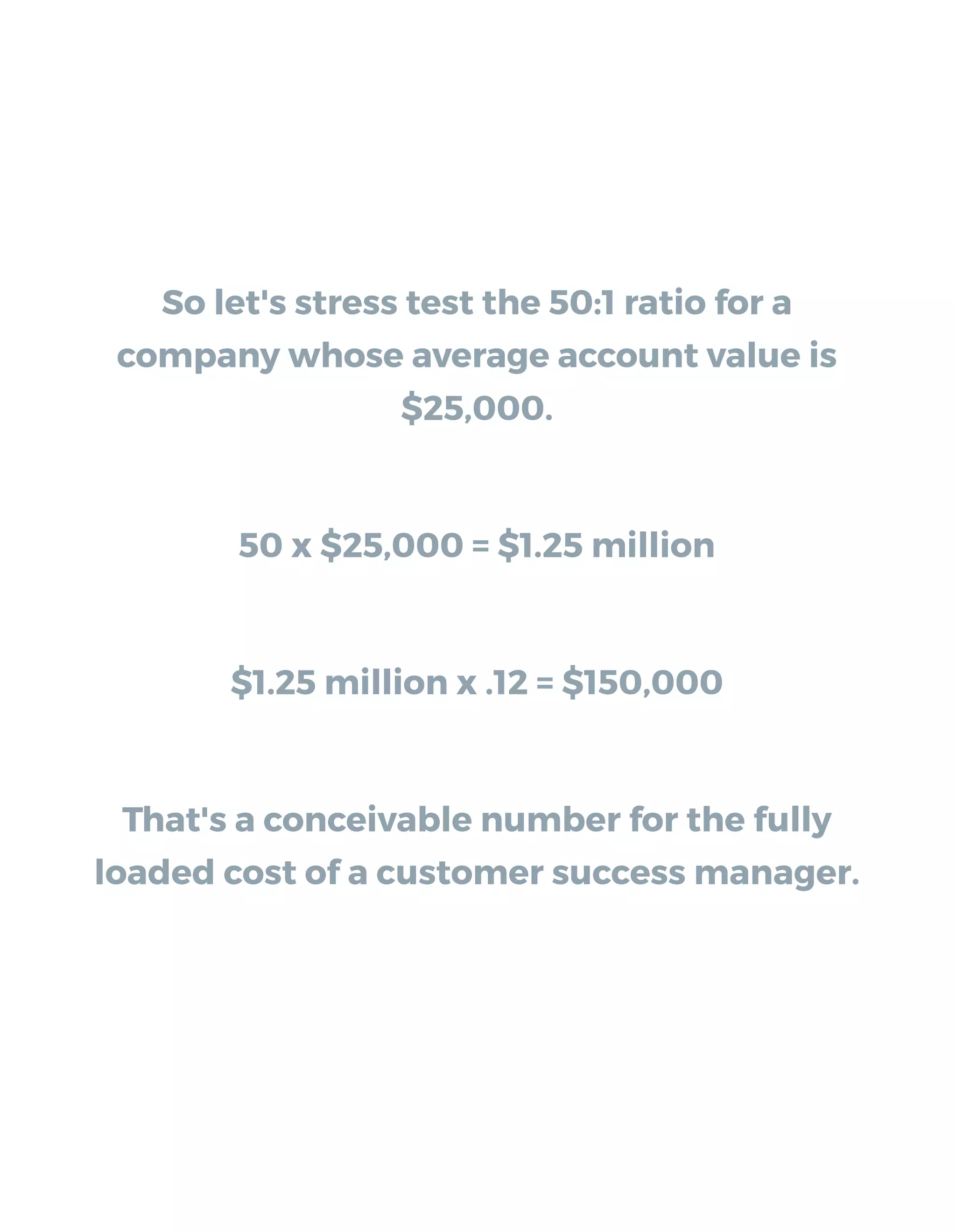So let's stress test the 50:1 ratio for a
company whose average account value is
$25,000.
50 x $25,000 = $1.25 million
$1.25 million x .12 = $150,000
That's a conceivable number for the fully
loaded cost of a customer success manager.
 