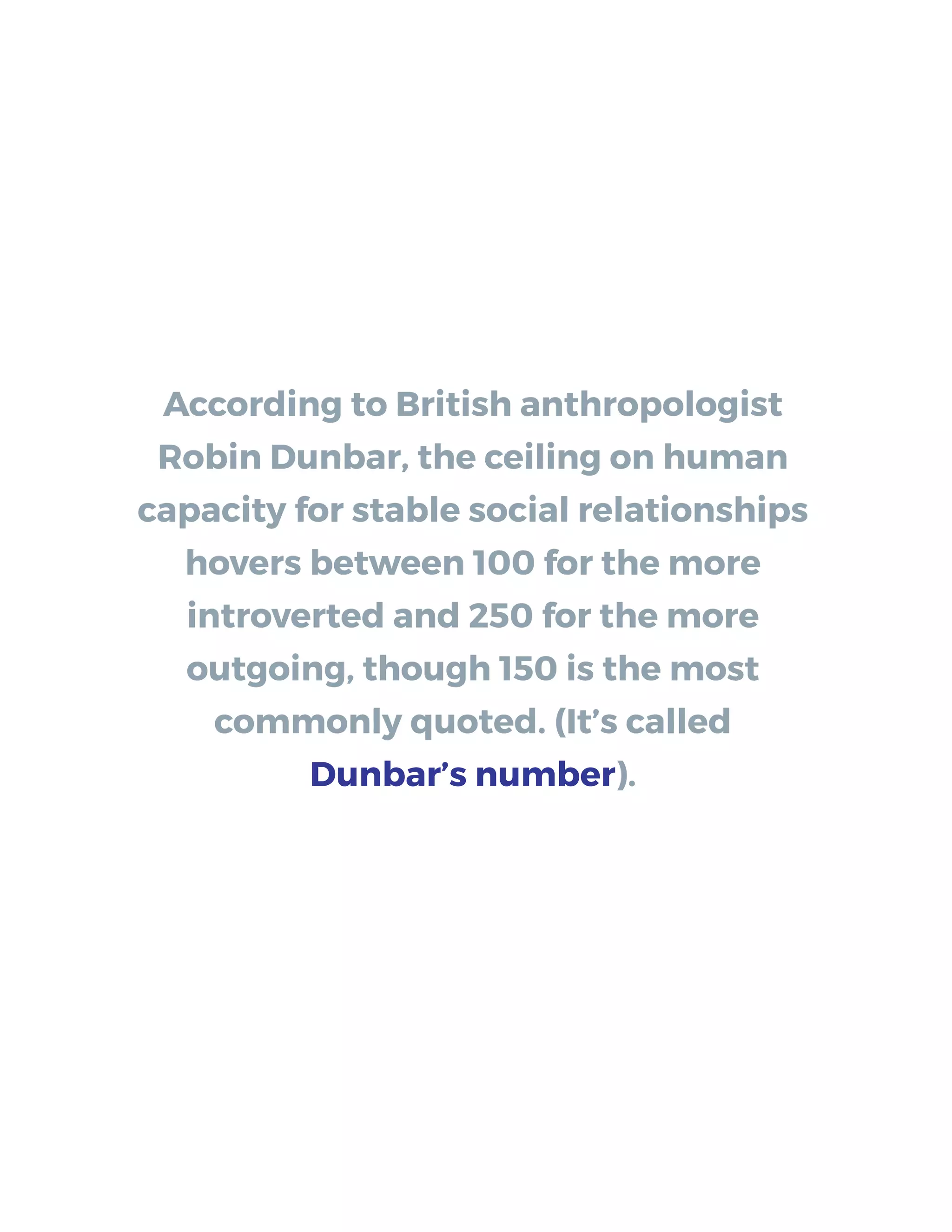 According to British anthropologist
Robin Dunbar, the ceiling on human
capacity for stable social relationships
hovers between 100 for the more
introverted and 250 for the more
outgoing, though 150 is the most
commonly quoted. (It’s called
Dunbar’s number).
 