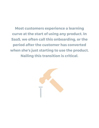 Most customers experience a learning
curve at the start of using any product. In
SaaS, we often call this onboarding, or the
period after the customer has converted
when she's just starting to use the product.
Nailing this transition is critical.
 