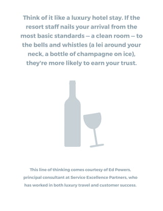Think of it like a luxury hotel stay. If the
resort staff nails your arrival from the
most basic standards — a clean room — to
the bells and whistles (a lei around your
neck, a bottle of champagne on ice),
they're more likely to earn your trust.
This line of thinking comes courtesy of Ed Powers,
principal consultant at Service Excellence Partners, who
has worked in both luxury travel and customer success.
 