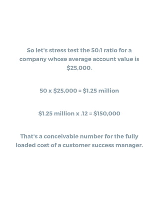 So let's stress test the 50:1 ratio for a
company whose average account value is
$25,000.
50 x $25,000 = $1.25 million
$1.25 million x .12 = $150,000
That's a conceivable number for the fully
loaded cost of a customer success manager.
 