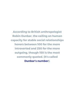 According to British anthropologist
Robin Dunbar, the ceiling on human
capacity for stable social relationships
hovers between 100 for the more
introverted and 250 for the more
outgoing, though 150 is the most
commonly quoted. (It’s called
Dunbar’s number).
 