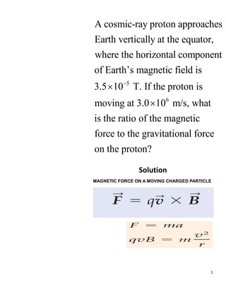 1
5
6
A cosmic-ray proton approaches
Earth vertically at the equator,
where the horizontal component
of Earth’s magnetic field is
3.5 10 T. If the proton is
moving at 3.0 10 m/s, what
is the ratio of the m



agnetic
force to the gravitational force
on the proton?
Solution
MAGNETIC FORCE ON A MOVING CHARGED PARTICLE
 