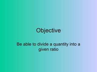 Objective
Be able to divide a quantity into a
given ratio
 