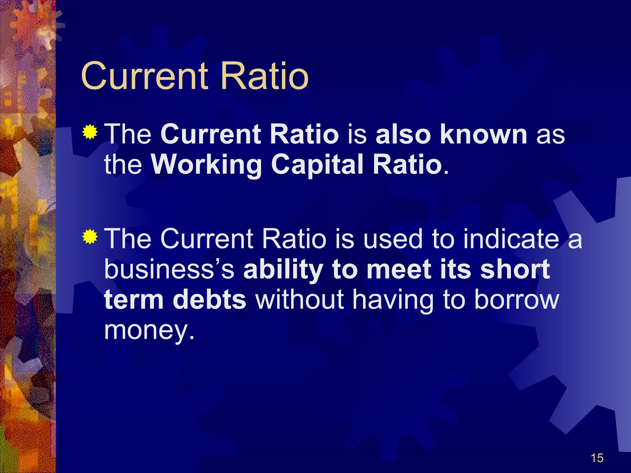 Current Ratio The  Current Ratio  is  also known  as the  Working Capital Ratio . The Current Ratio is used to indicate a business’s  ability to meet its short term debts  without having to borrow money. 