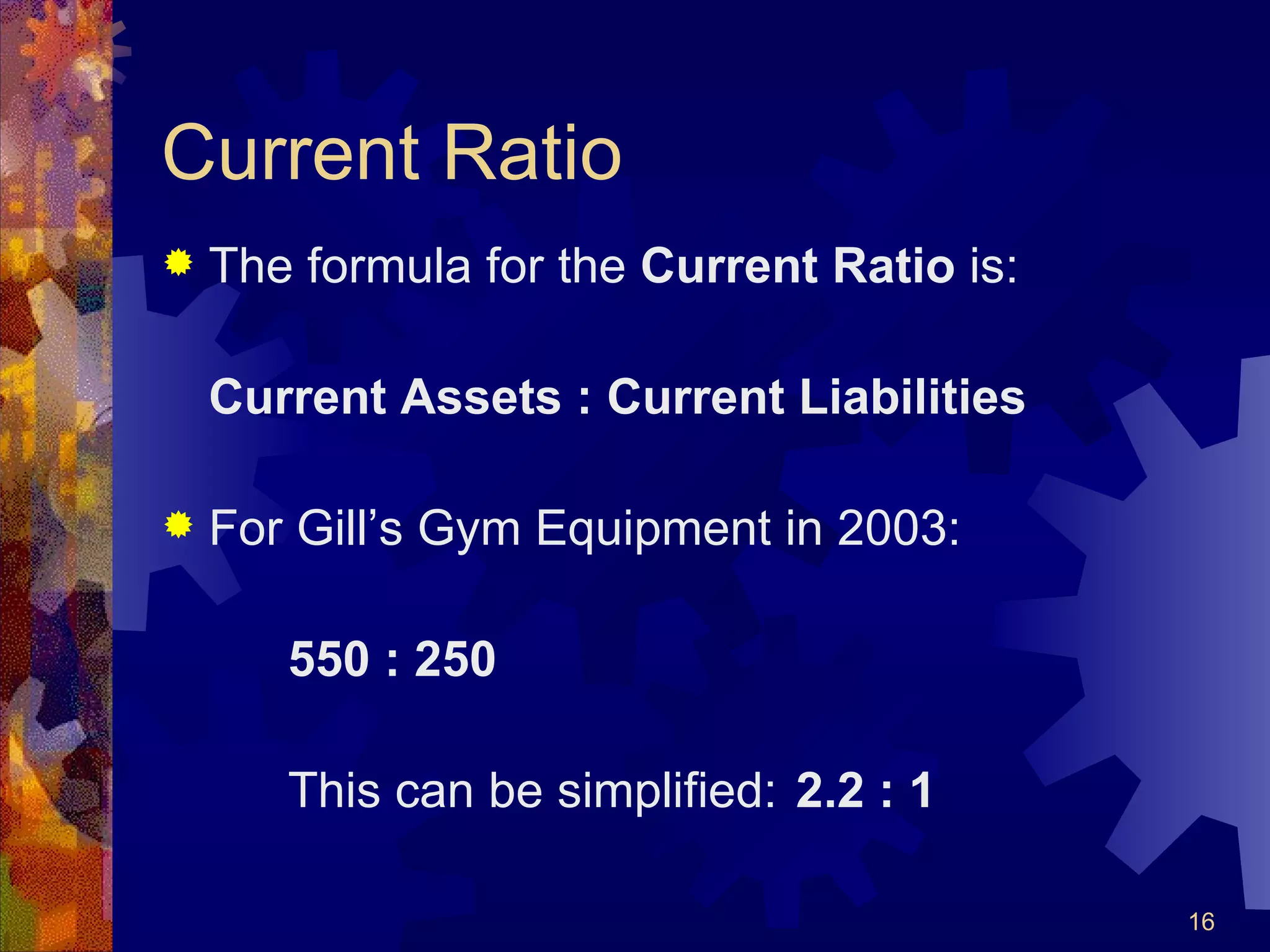 Current Ratio The formula for the  Current Ratio  is: Current Assets : Current Liabilities For Gill’s Gym Equipment in 2003: 550 : 250 This can be simplified: 2.2 : 1 
