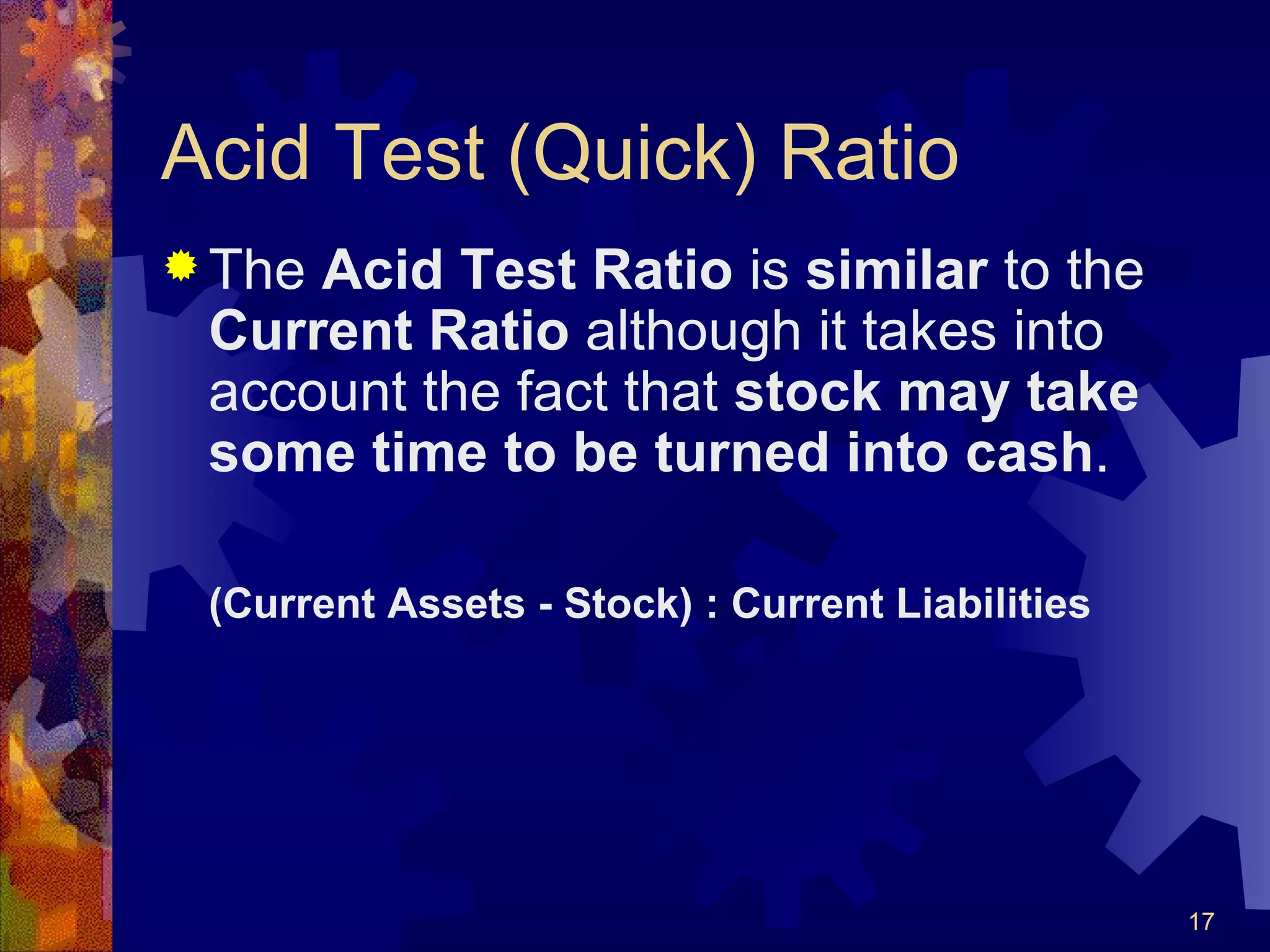Acid Test (Quick) Ratio The  Acid Test Ratio  is  similar  to the  Current Ratio  although it takes into account the fact that  stock may take some time to be turned into cash . (Current Assets - Stock) : Current Liabilities 