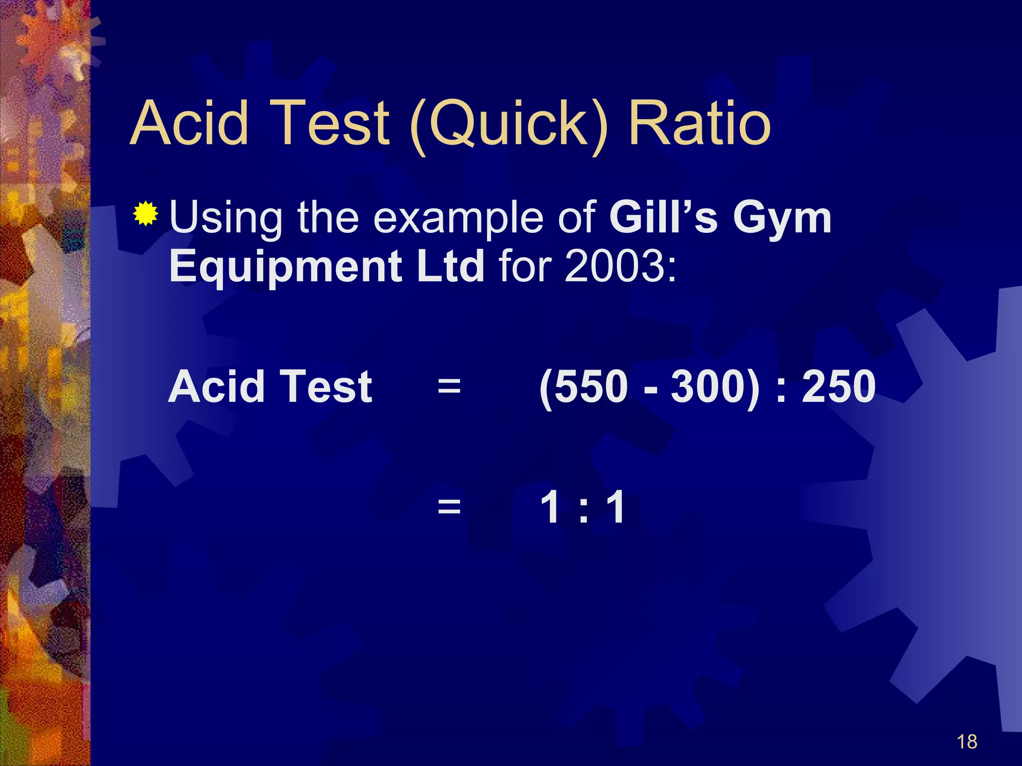 Acid Test (Quick) Ratio Using the example of  Gill’s Gym Equipment Ltd  for 2003: Acid Test   = (550 - 300) : 250 = 1 : 1 