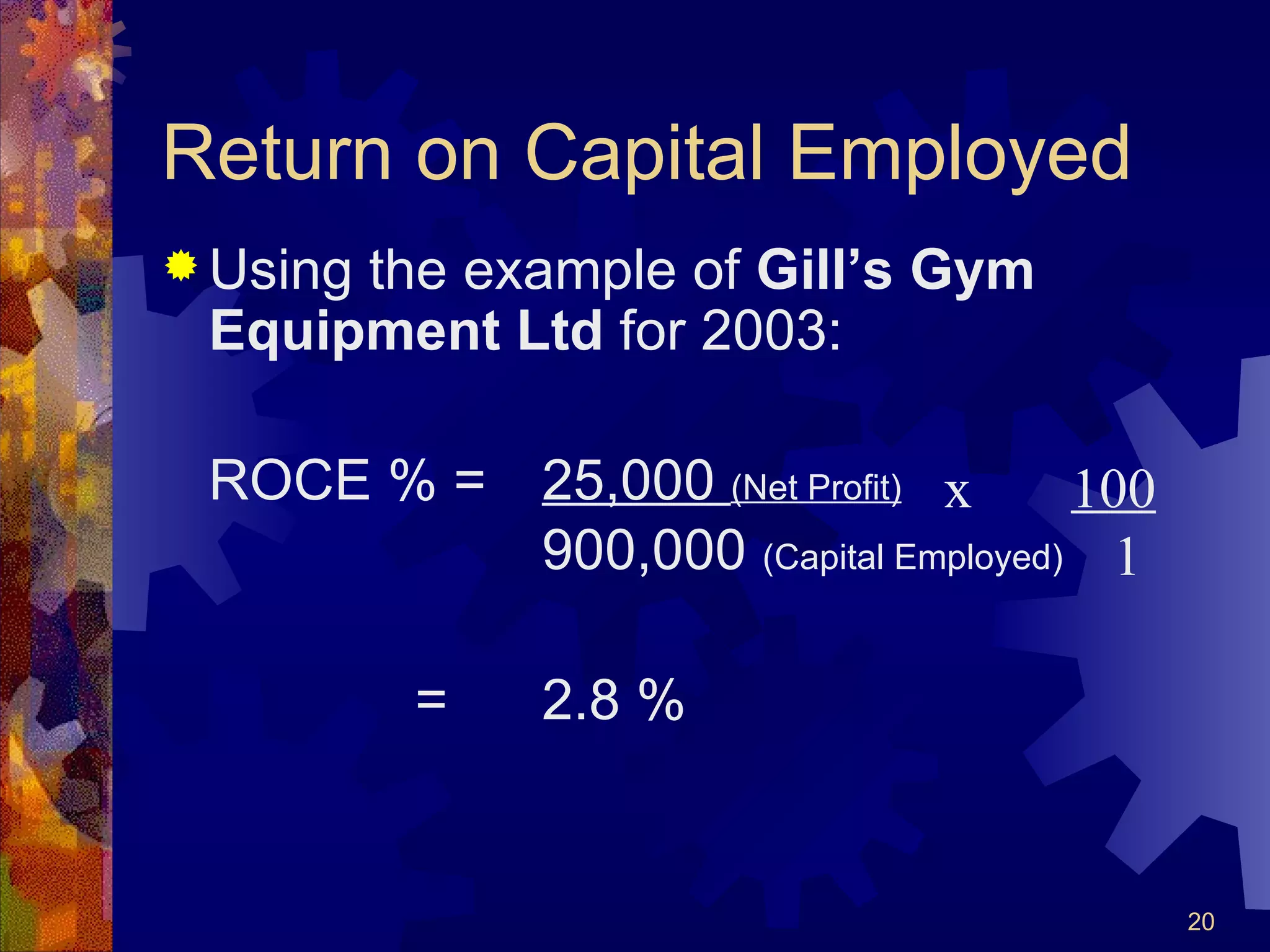 Return on Capital Employed Using the example of  Gill’s Gym Equipment Ltd  for 2003: ROCE % =  25,000  (Net Profit)   900,000  (Capital Employed) = 2.8 % x  100   1 