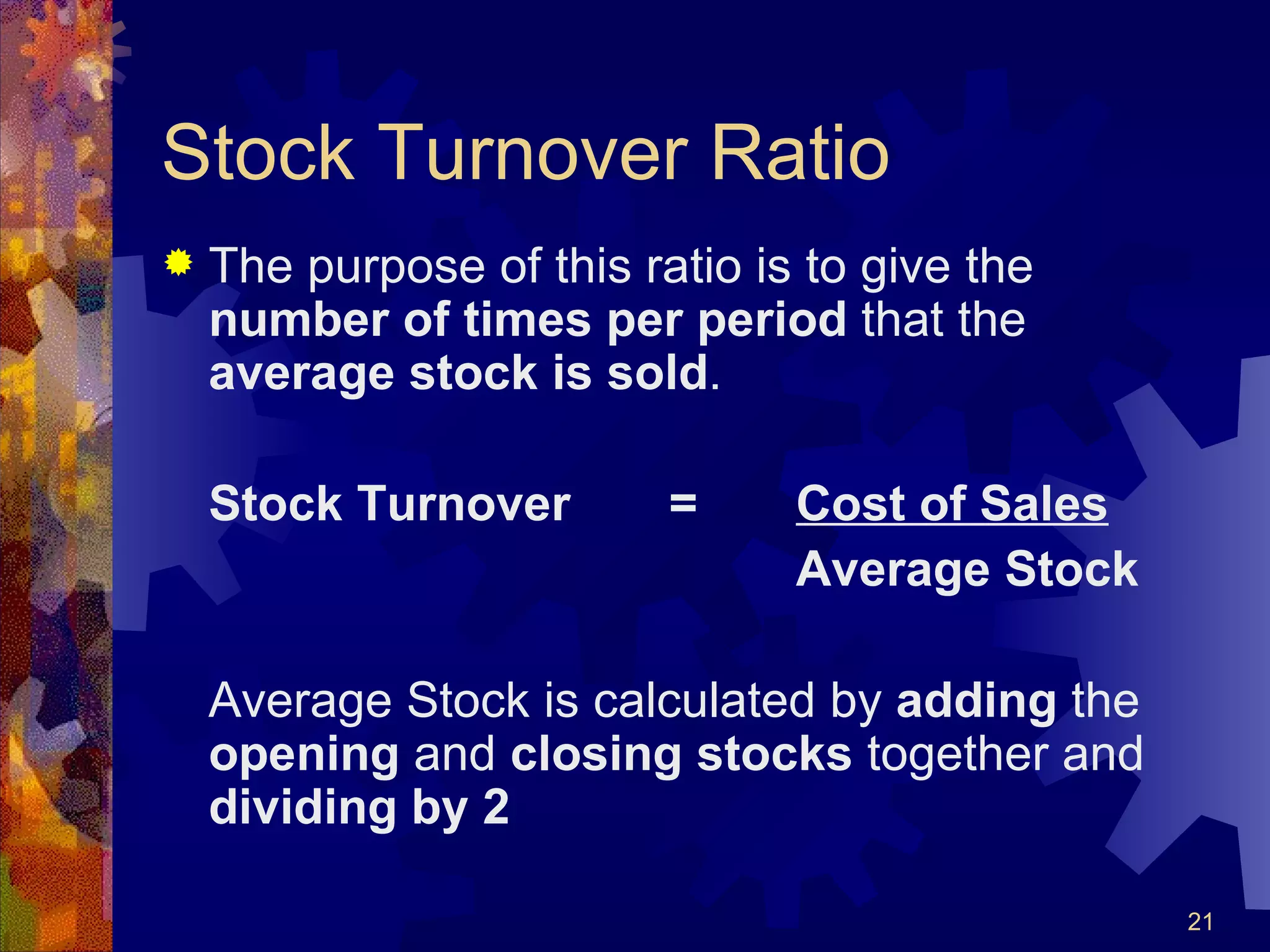 Stock Turnover Ratio The purpose of this ratio is to give the  number of times per period  that the  average stock is sold . Stock Turnover = Cost of Sales Average Stock Average Stock is calculated by  adding  the  opening  and  closing stocks  together and  dividing by 2 