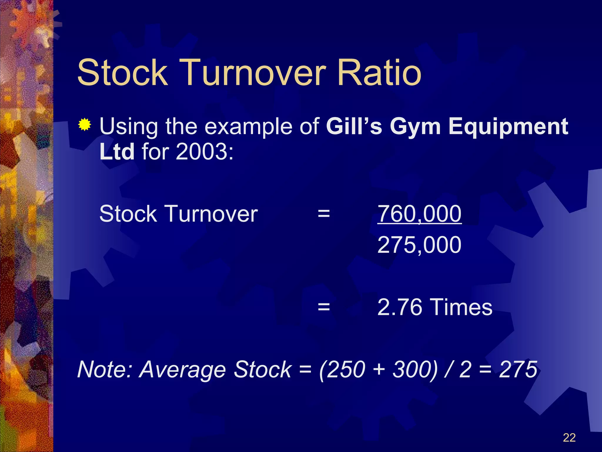 Stock Turnover Ratio Using the example of  Gill’s Gym Equipment Ltd  for 2003: Stock Turnover = 760,000 275,000 = 2.76 Times Note: Average Stock = (250 + 300) / 2 = 275 