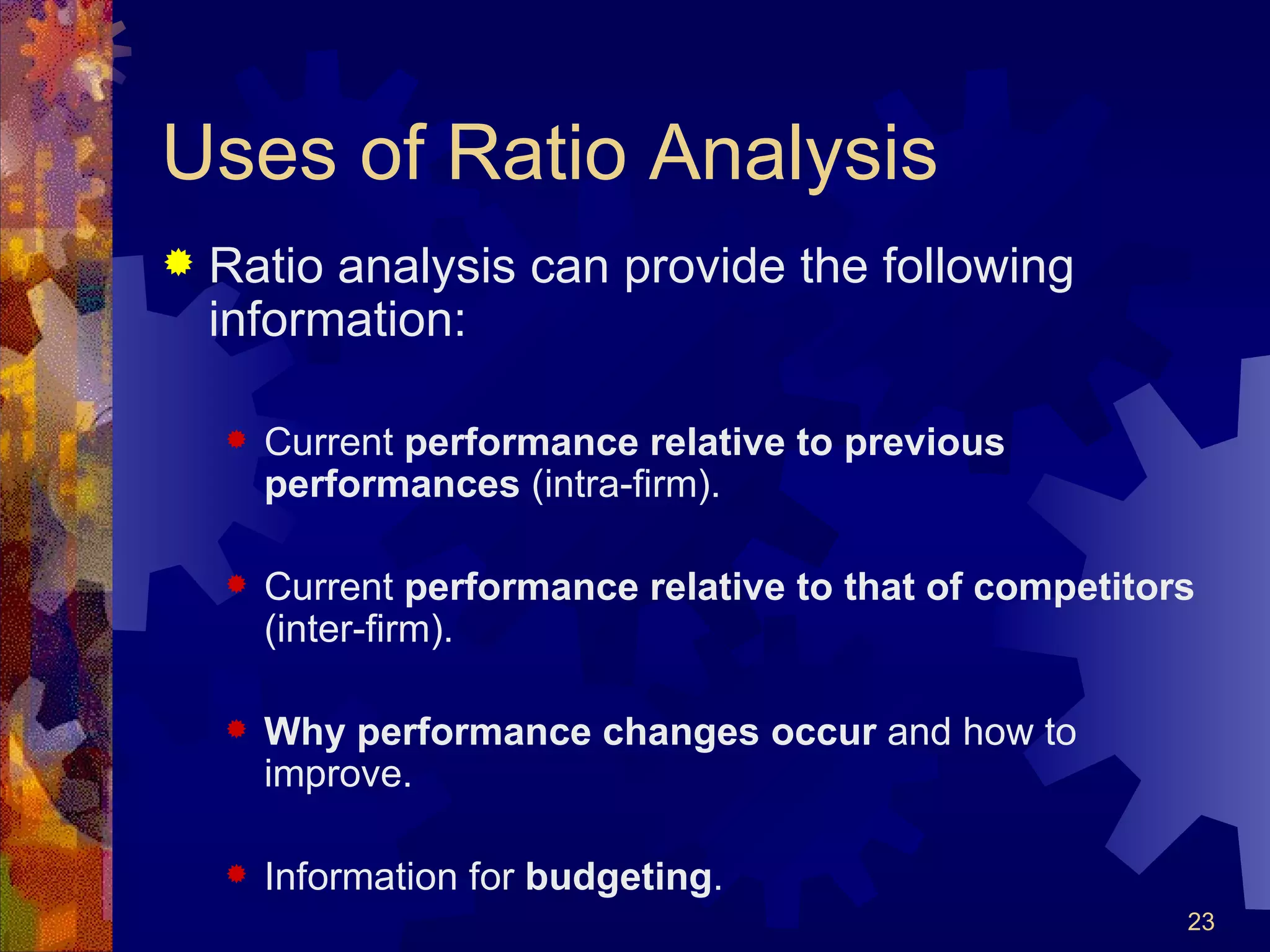 Uses of Ratio Analysis Ratio analysis can provide the following information: Current  performance relative to previous performances  (intra-firm). Current  performance relative to that of competitors  (inter-firm). Why performance changes occur  and how to improve. Information for  budgeting . 