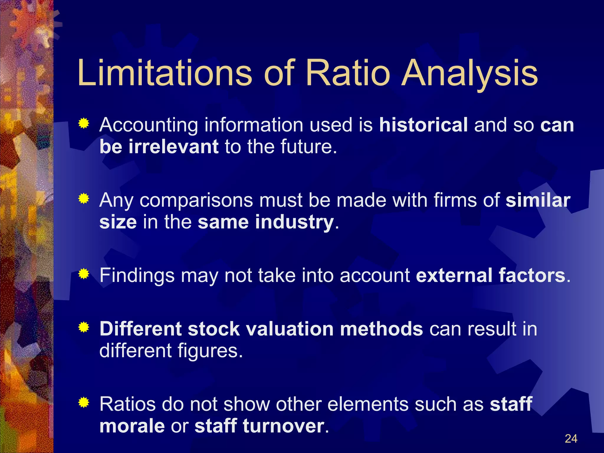 Limitations of Ratio Analysis Accounting information used is  historical  and so  can be irrelevant  to the future. Any comparisons must be made with firms of  similar size  in the  same industry . Findings may not take into account  external factors . Different stock valuation methods  can result in different figures. Ratios do not show other elements such as  staff morale  or  staff turnover . 