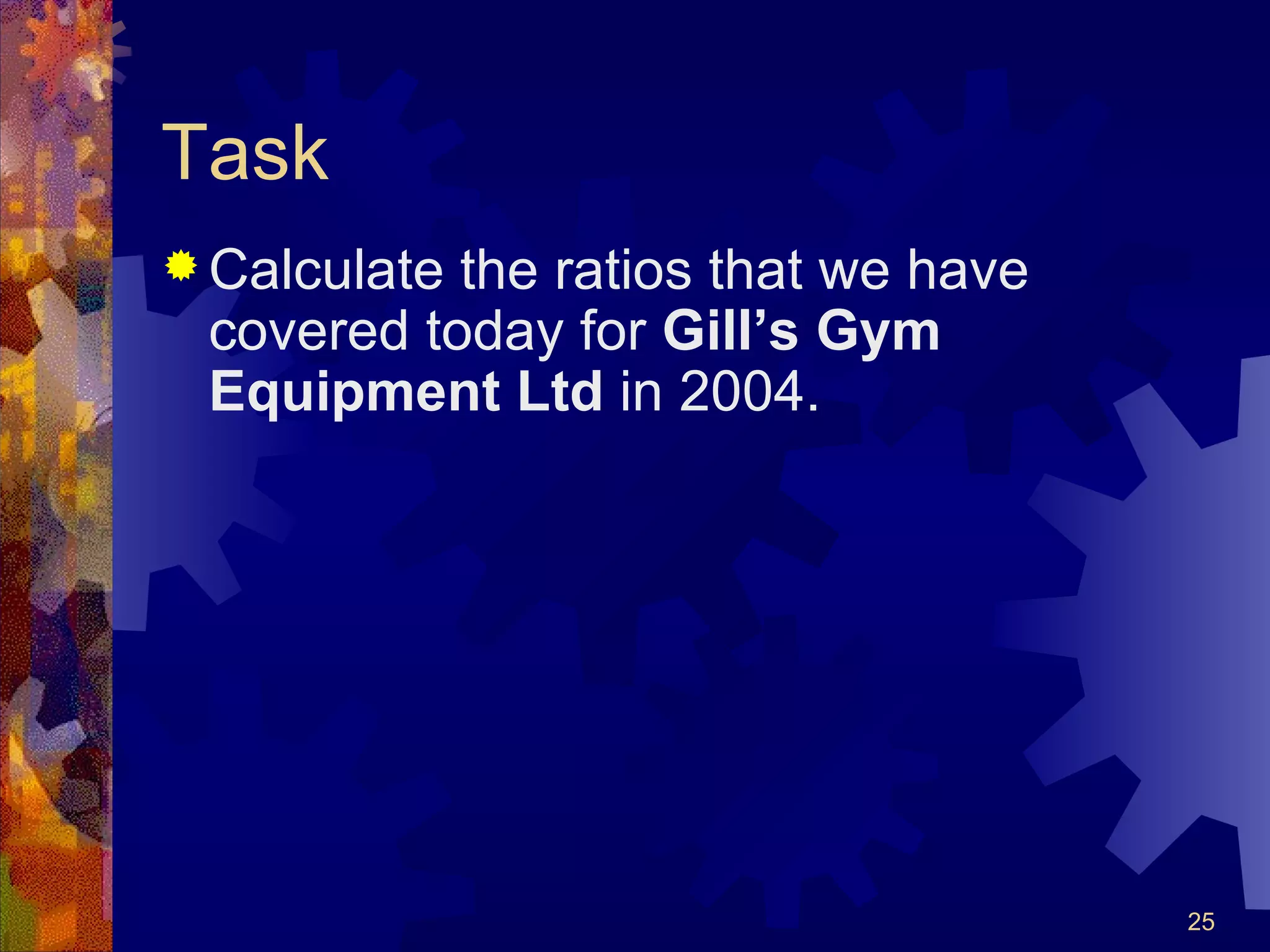 Task Calculate the ratios that we have covered today for  Gill’s Gym Equipment Ltd  in 2004. 